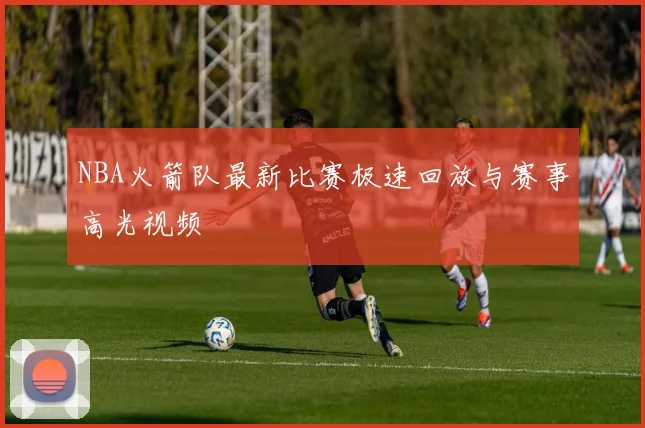NBA火箭队最新比赛极速回放与赛事高光视频