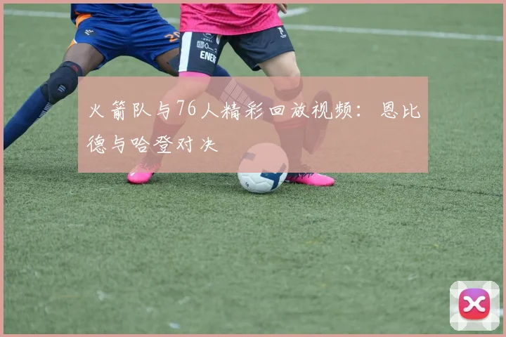 火箭队与76人精彩回放视频：恩比德与哈登对决