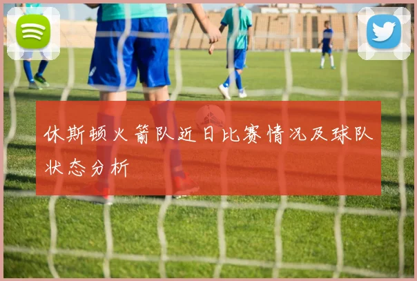 休斯顿火箭队近日比赛情况及球队状态分析