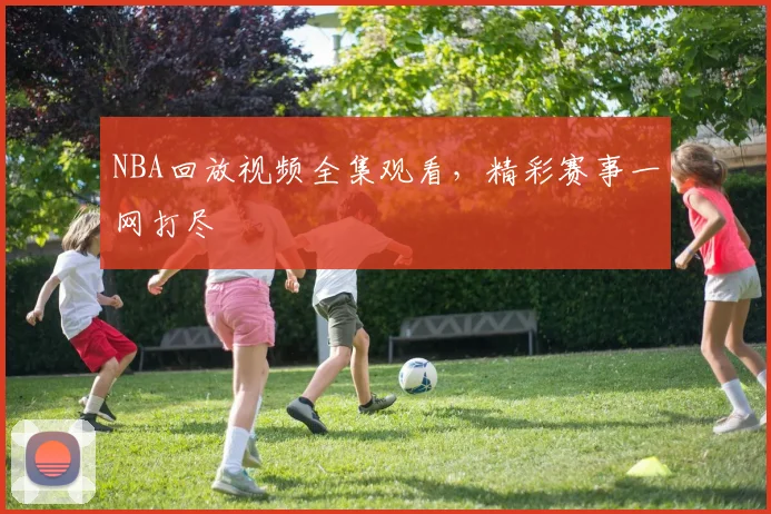 NBA回放视频全集观看，精彩赛事一网打尽